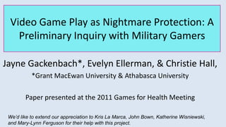Video Game Play as Nightmare Protection: A Preliminary Inquiry with Military Gamers Jayne Gackenbach*, Evelyn Ellerman, & Christie Hall,  *Grant MacEwan University & Athabasca University Paper presented at the 2011 Games for Health Meeting We’d like to extend our appreciation to Kris La Marca, John Bown, Katherine Wisniewski, and Mary-Lynn Ferguson for their help with this project.  