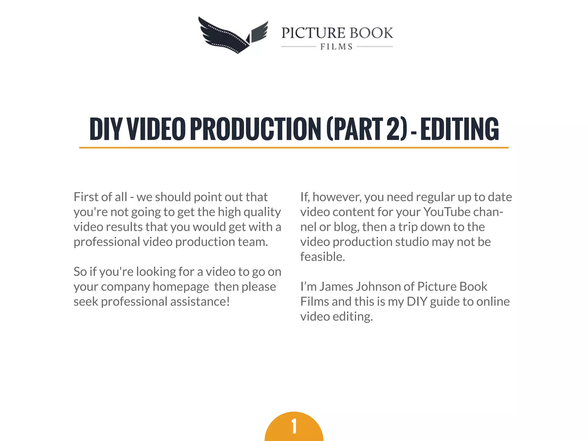 First of all - we should point out that
you're not going to get the high quality
video results that you would get with a
professional video production team.
So if you're looking for a video to go on
your company homepage then please
seek professional assistance!
If, however, you need regular up to date
video content for your YouTube chan-
nel or blog, then a trip down to the
video production studio may not be
feasible.
I’m James Johnson of Picture Book
Films and this is my DIY guide to online
video editing.
1
DIYVIDEOPRODUCTION(PART2)-EDITING
 