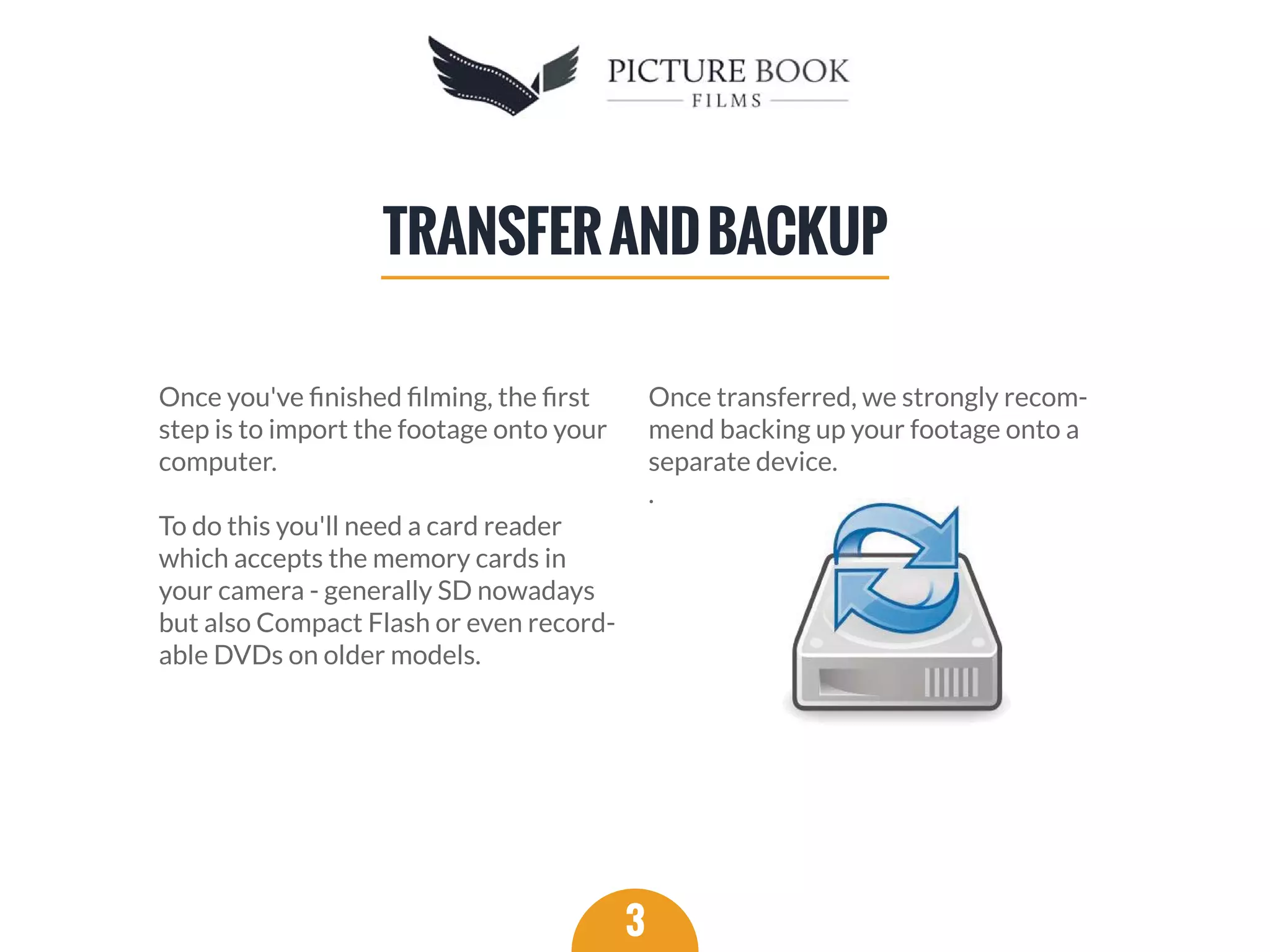 Once you've ﬁnished ﬁlming, the ﬁrst
step is to import the footage onto your
computer.
To do this you'll need a card reader
which accepts the memory cards in
your camera - generally SD nowadays
but also Compact Flash or even record-
able DVDs on older models.
Once transferred, we strongly recom-
mend backing up your footage onto a
separate device.
.
3
TRANSFERANDBACKUP
 