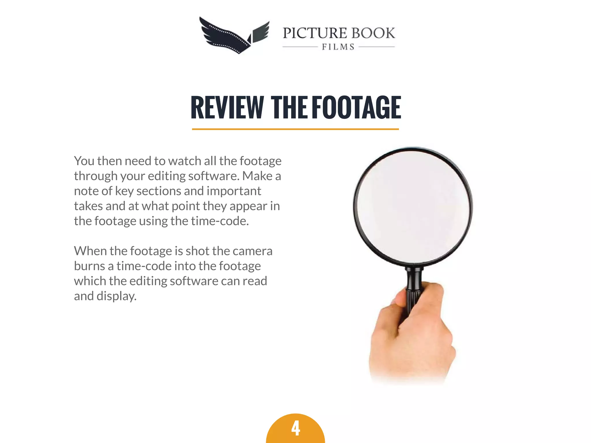 You then need to watch all the footage
through your editing software. Make a
note of key sections and important
takes and at what point they appear in
the footage using the time-code.
When the footage is shot the camera
burns a time-code into the footage
which the editing software can read
and display.
4
REVIEW THEFOOTAGE
 