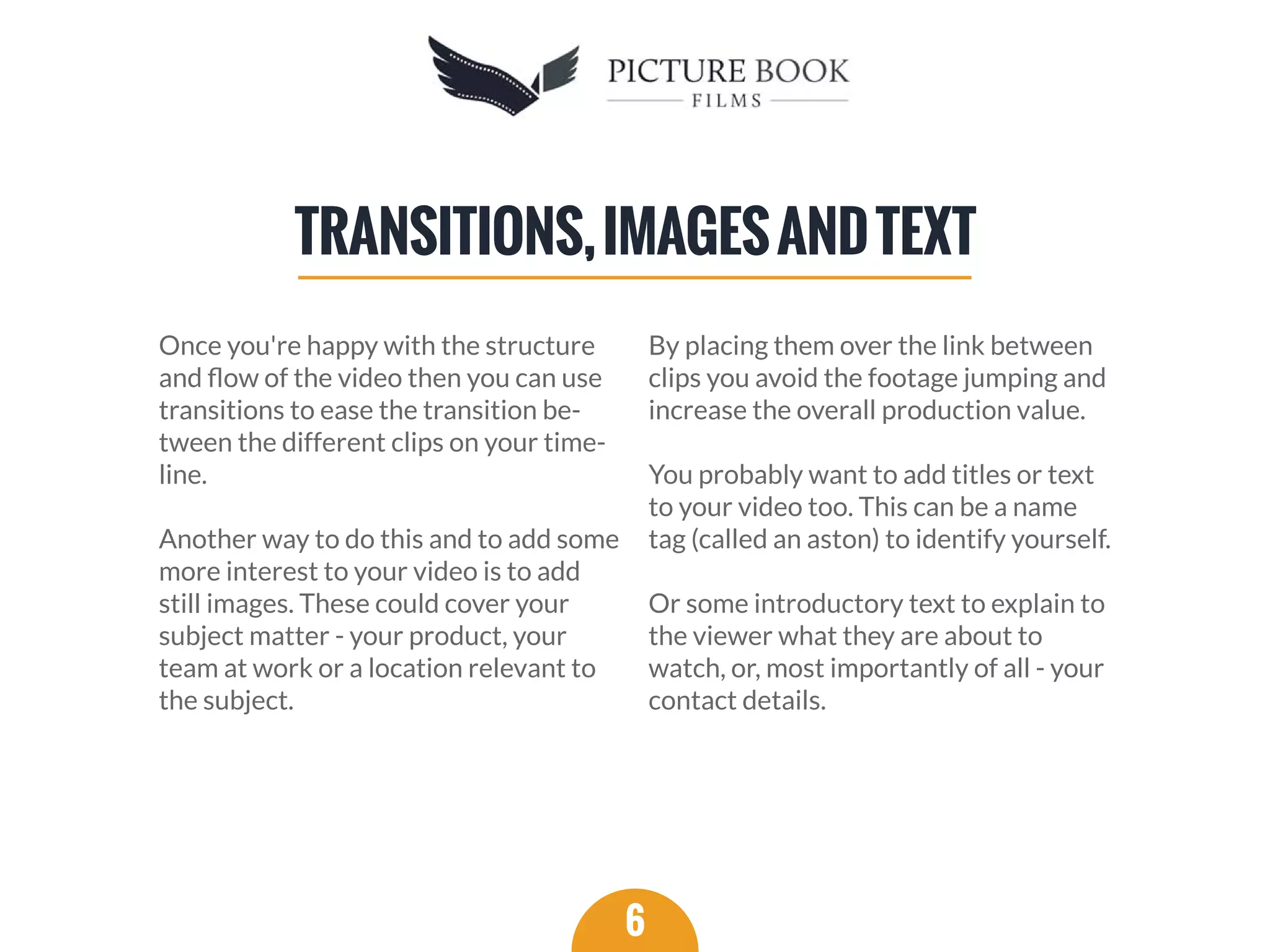 Once you're happy with the structure
and ﬂow of the video then you can use
transitions to ease the transition be-
tween the different clips on your time-
line.
Another way to do this and to add some
more interest to your video is to add
still images. These could cover your
subject matter - your product, your
team at work or a location relevant to
the subject.
By placing them over the link between
clips you avoid the footage jumping and
increase the overall production value.
You probably want to add titles or text
to your video too. This can be a name
tag (called an aston) to identify yourself.
Or some introductory text to explain to
the viewer what they are about to
watch, or, most importantly of all - your
contact details.
6
TRANSITIONS,IMAGESANDTEXT
 