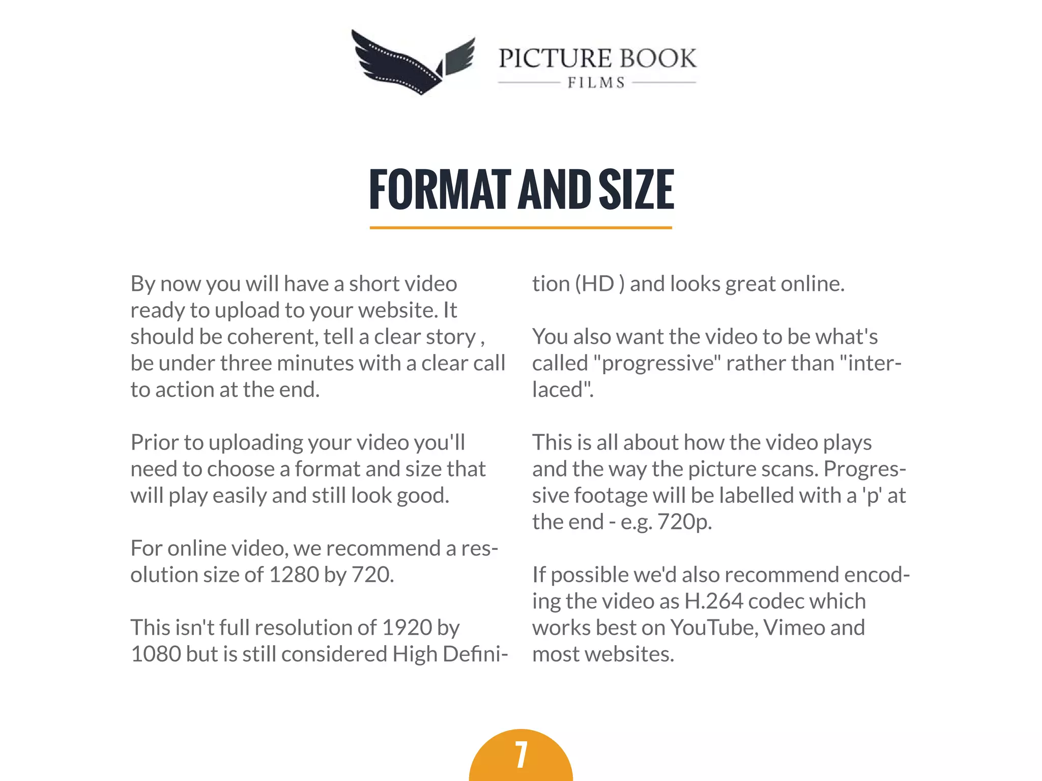 By now you will have a short video
ready to upload to your website. It
should be coherent, tell a clear story ,
be under three minutes with a clear call
to action at the end.
Prior to uploading your video you'll
need to choose a format and size that
will play easily and still look good.
For online video, we recommend a res-
olution size of 1280 by 720.
This isn't full resolution of 1920 by
1080 but is still considered High Deﬁni-
tion (HD ) and looks great online.
You also want the video to be what's
called "progressive" rather than "inter-
laced".
This is all about how the video plays
and the way the picture scans. Progres-
sive footage will be labelled with a 'p' at
the end - e.g. 720p.
If possible we'd also recommend encod-
ing the video as H.264 codec which
works best on YouTube, Vimeo and
most websites.
7
FORMATANDSIZE
 