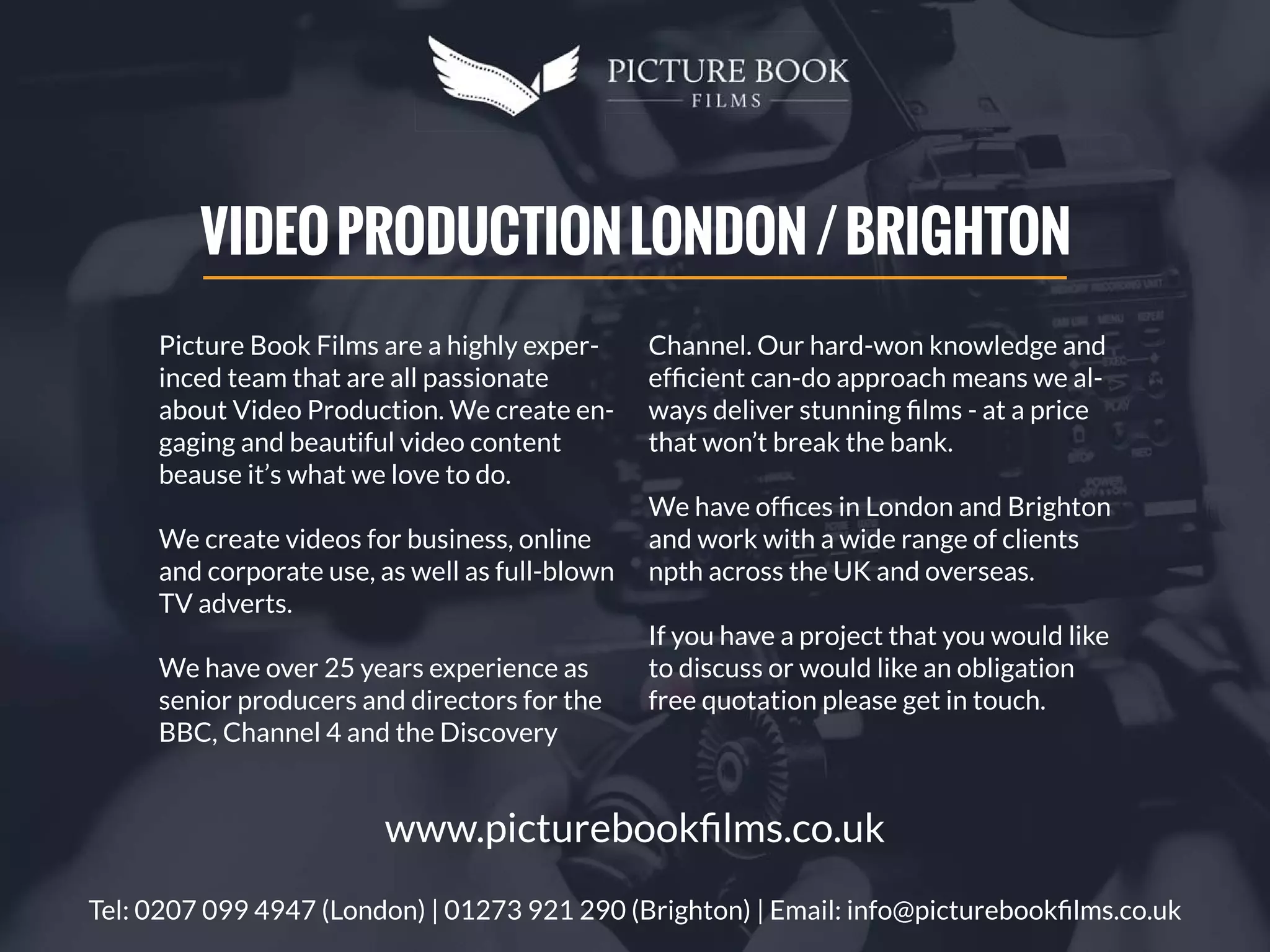 Picture Book Films are a highly exper-
inced team that are all passionate
about Video Production. We create en-
gaging and beautiful video content
beause it’s what we love to do.
We create videos for business, online
and corporate use, as well as full-blown
TV adverts.
We have over 25 years experience as
senior producers and directors for the
BBC, Channel 4 and the Discovery
Channel. Our hard-won knowledge and
efﬁcient can-do approach means we al-
ways deliver stunning ﬁlms - at a price
that won’t break the bank.
We have ofﬁces in London and Brighton
and work with a wide range of clients
npth across the UK and overseas.
If you have a project that you would like
to discuss or would like an obligation
free quotation please get in touch.
VIDEOPRODUCTIONLONDON/BRIGHTON
Tel: 0207 099 4947 (London) | 01273 921 290 (Brighton) | Email: info@picturebookﬁlms.co.uk
www.picturebookﬁlms.co.uk
 