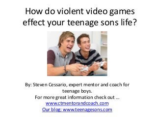 How do violent video games
effect your teenage sons life?
By: Steven Cessario, expert mentor and coach for
teenage boys.
For more great information check out …
www.ctmentorandcoach.com
Our blog: www.teenagesons.com
 