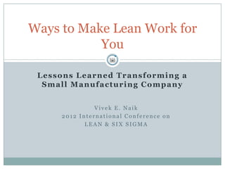 Ways to Make Lean Work for
           You

 L e s s o n s L e a r n e d T r a n s f o r m in g a
  Small Manufacturing Company


                   Vivek E. Naik
         2012 International Conference on
                LEAN & SIX SIGMA
 