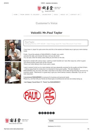 2016/1/6 VOICE ­ Japanese namestamp
http://www.name­stamp.tokyo/voice/ 1/2
Paul Taylor
Managing Director of MY SOLAR – Clean Energy Japan KK, Tokyo Marunouchi Trust Tower.
I have been in Japan for quite some time and this is the easiest and fastest way to get your name stamps
made.   
Firstly, I found the website of RAKUZENDO in English very useful. 
Just pick the style, and choose the type, and you are done! 
You can also order the stamp cases while you are there on the site.  
Payment is simple with various ways, I paid by a bank transfer but I see other ways too, which is good. 
The whole process online took me ten minuets. 
There is an order delivery time of just under a week.  
I went in person to pick up my name stamps and was pleasantly surprised by the quality and feel of them.
  I will be using these for a long time it is important to have good quality.  The store Master at
RAKUZENDO was very kind, and while I was there in his shop I found other things that they can do for my
business needs.  Rakuzendo is a great way to get your name stamps ordered, especially if you can not
read Japanese.  
I recommend RAKUZENDO to everyone for business and personal needs. 
Please try, and then tell your friends as these types of professional services are slowly drying up. 
 I am Happy I found them !!!!  Thank You RAKUZENDO!!! 
TERMS
Distributors:RAKUZENDO
HOME FROM　ORDER　TO　DELIVERY ONLINE SHOP VOICE ABOUT　US CONTACT　US
Customer's Voice
Voice01 Mr.Paul Taylor
     

 