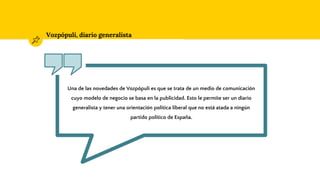 Vozpópuli, diario generalista
Una de las novedades de Vozpópuli es que se trata de un medio de comunicación
cuyo modelo de negocio se basa en la publicidad. Esto le permite ser un diario
generalista y tener una orientación política liberal que no está atada a ningún
partido político de España.
 
