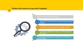 Titulares del contexto en que nació Vozpópuli
Bajan los lectores de prensa impresa.
Sólo un 47% de los lectores de prensa impresa lo hacen
a diario.
La difusión de prensa impresa ha bajado un 50%.
Lo ingresos publicitarios suben a un ritmo superior al
10% anual.
Los periodicos deportivos son también los más leidos en
formato digital.
 