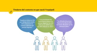 Titulares del contexto en que nació Vozpópuli
“España se sitúa un 13%
por debajo de la media
de la zona euro en
cuanto a lectores de
prensa impresa.”
“Las previsiones de
crecimiento sitúan a la
prensa digital en los 241
millones en 2018 hasta
los 299 millones en 2021.”
“La difusión de prensa
impresa ha descendido
cerrando 28 títulos en los
últimos 4 años.”
 