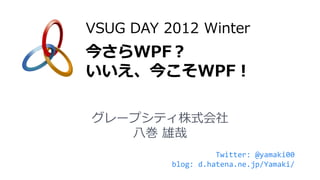 VSUG DAY 2012 Winter
今さらWPF？
いいえ、今こそWPF！

グレープシティ株式会社
   八巻 雄哉
                    Twitter: @yamaki00
          blog: d.hatena.ne.jp/Yamaki/
 