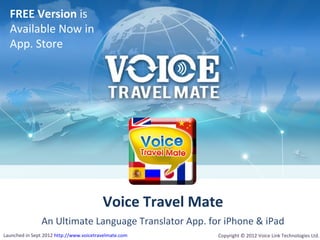 FREE Version is
  Available Now in
  App. Store




                                         Voice Travel Mate
               An Ultimate Language Translator App. for iPhone & iPad
Launched in Sept 2012 http://www.voicetravelmate.com     Copyright © 2012 Voice Link Technologies Ltd.
 