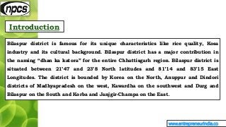 Introduction
www.entrepreneurindia.co
Bilaspur district is famous for its unique characteristics like rice quality, Kosa
i...