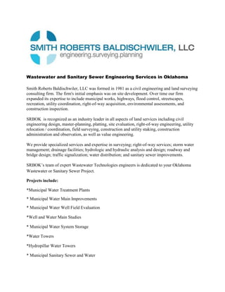 Wastewater and Sanitary Sewer Engineering Services in Oklahoma<br />www.SRBOK.com  1-405-840-7094<br />Smith Roberts Baldischwiler, LLC was formed in 1981 as a civil engineering and land surveying consulting firm. The firm's initial emphasis was on site development. Over time our firm expanded its expertise to include municipal works, highways, flood control, streetscapes, recreation, utility coordination, right-of-way acquisition, environmental assessments, and construction inspection. <br />SRBOK  is recognized as an industry leader in all aspects of land services including civil engineering design, master-planning, platting, site evaluation, right-of-way engineering, utility relocation / coordination, field surveying, construction and utility staking, construction administration and observation, as well as value engineering. <br />We provide specialized services and expertise in surveying; right-of-way services; storm water management; drainage facilities; hydrologic and hydraulic analysis and design; roadway and bridge design; traffic signalization; water distribution; and sanitary sewer improvements.<br />SRBOK’s team of expert Wastewater Technologies engineers is dedicated to your Oklahoma Wastewater or Sanitary Sewer Project.   <br />Projects include:<br />*Municipal Water Treatment Plants<br />* Municipal Water Main Improvements<br />* Municipal Water Well Field Evaluation<br />*Well and Water Main Studies<br />* Municipal Water System Storage<br />*Water Towers<br />*Hydropillar Water Towers<br />* Municipal Sanitary Sewer and Water<br />Specialized Engineering Services include:<br />*Sanitary Sewer Collection and Conveyance Systems<br />*Pumping Facilities<br />*Industrial Treatment Technologies<br />*Municipal Treatment Technologies<br />*Combined Sewer Modeling and Analysis<br />*Rate Modeling and Analysis<br />*Cost of Services Studies<br />*Distribution System Analysis Modeling<br />*Raw Water Supply<br />*Storage Facilities<br />*Sewer System Management Plans<br />*Feasibility Assessments<br /> <br /> <br />