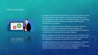 ¿PARA QUE SIRVE?
• Compartir tu presentación corporativa de una forma sencilla. Es mucho
más fácil mostrar tu presentación corporativa desde Slideshare que
trasladándola de un lado a otro o mostrándola en papel. De esta forma
puedes tenerla siempre visible para que llegue a todos aquellos
interesados en tu empresa.
• Presentar de una forma visual tus productos o servicios. Si quieres
presentar un producto o servicio de una forma atractiva, una
presentación puede ser la solución y si la subes a Slideshare, llegará de
una forma mucho más efectiva a tu público objetivo.
• Mejorar el posicionamiento SEO. A través del uso de las palabras clave,
tanto en el título, en la descripción como en los tags, conseguirás que
tus contenidos en Slideshare se posicionen bien en Google.
• Compartir contenido fresco y dinámico con tus seguidores. Slideshare
permite compartir contenido muy visual, como presentaciones o
infografías, con todos tus seguidores, que te agradecerán tu aportación
de valor y estarán más cerca de convertirse en clientes.
 