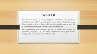 WEB 1.0
La web 1.0 se refiere a la web que empezó a ser utilizada comercialmente
en la década de los 90. Estas webs tenían como objetivo final informar de
forma vertical, es decir el dueño subía una información una sola vez y ahí
se quedaba por siempre para posibles interesados en leerla.
Para identificarlas solo tenemos que ver su diseño con colores en
gradientes, imágenes .Gif, no vemos información nueva por mucho
tiempo, fotos con artefactos no modernos, etc.
 
