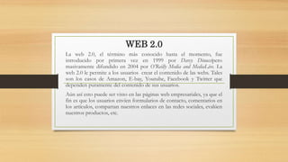 WEB 2.0
La web 2.0, el término más conocido hasta el momento, fue
introducido por primera vez en 1999 por Darcy Dinuccipero
masivamente difundido en 2004 por O’Reilly Media and MediaLive. La
web 2.0 le permite a los usuarios crear el contenido de las webs. Tales
son los casos de Amazon, E-bay, Youtube, Facebook y Twitter que
dependen puramente del contenido de sus usuarios.
Aún así esto puede ser visto en las páginas web empresariales, ya que el
fin es que los usuarios envíen formularios de contacto, comentarios en
los artículos, compartan nuestros enlaces en las redes sociales, evalúen
nuestros productos, etc.
 