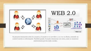 Se presenta interacción entre los usuarios, el usuario es su servidor y a su vez su cliente, teniendo un
control total de su información. También puede el usuario interactuar con otros, como se menciono
anteriormente por las redes sociales.
WEB 2.0
 