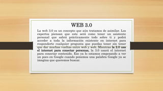 WEB 3.0
La web 3.0 es un concepto que aún tratamos de asimilar. Los
expertos piensan que este será como tener un asistente
personal que sabrá prácticamente todo sobre ti y podrá
acceder a toda la información existente en internet para
responderte cualquier pregunta que puedas tener sin tener
que dar muchas vueltas entre web y web. Mientras la 2.0 usa
el internet para conectar personas, la 3.0 usará el internet
para conectar contenido. Eso ya lo estamos empezando a ver
un poco en Google cuando ponemos una palabra Google ya se
imagina que queremos buscar.
 