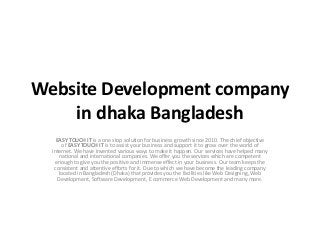 Website Development company
in dhaka Bangladesh
EASY TOUCH IT is a one stop solution for business growth since 2010. The chief objective
of EASY TOUCH IT is to assist your business and support it to grow over the world of
internet. We have invented various ways to make it happen. Our services have helped many
national and international companies. We offer you the services which are competent
enough to give you the positive and immense effect in your business. Our team keeps the
consistent and attentive efforts for it. Due to which we have become the leading company
located in Bangladesh (Dhaka) that provides you the facilities like Web Designing, Web
Development, Software Development, E commerce Web Development and many more.
 