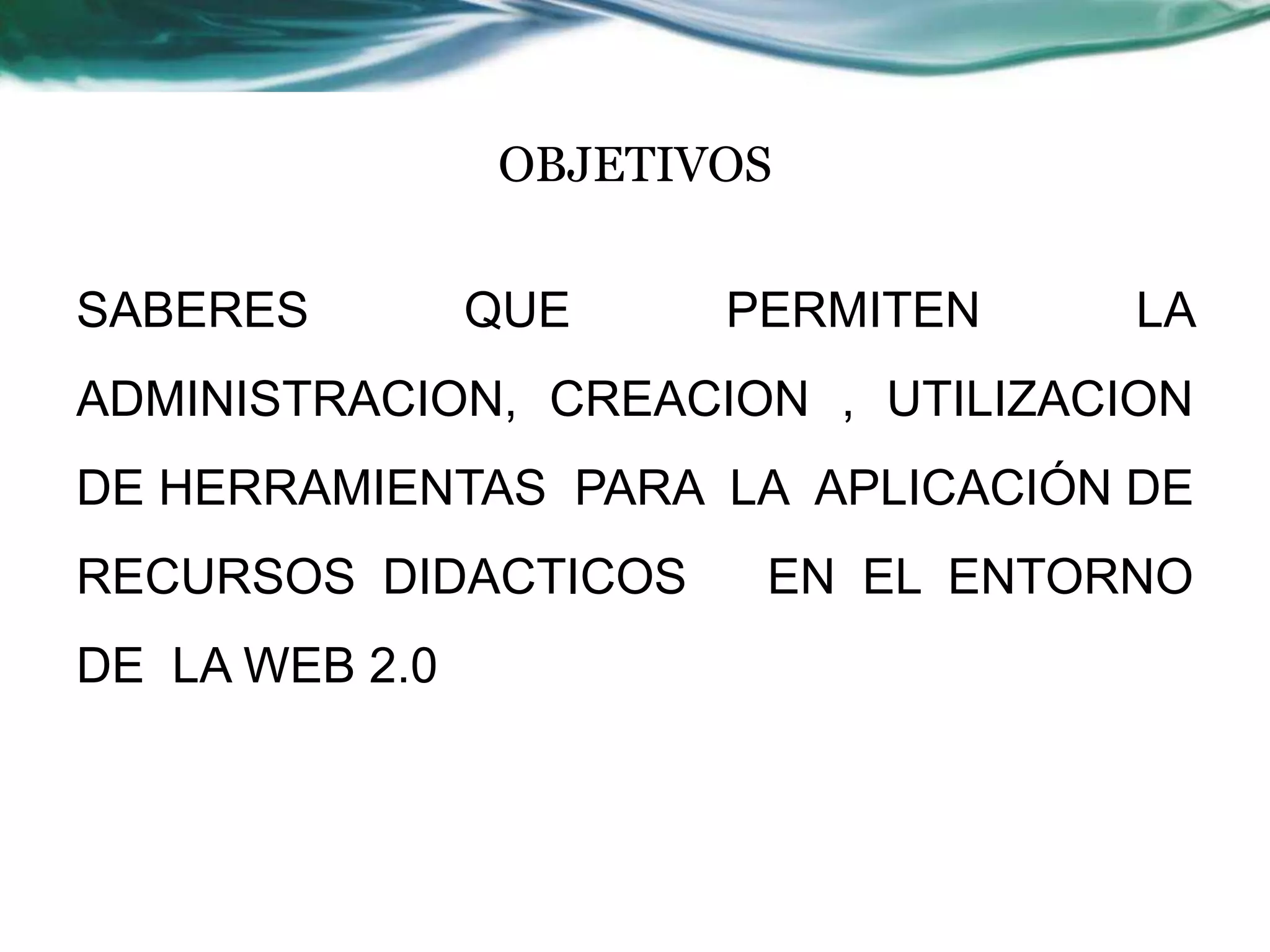 OBJETIVOS

SABERES         QUE    PERMITEN     LA
ADMINISTRACION, CREACION , UTILIZACION
DE HERRAMIENTAS PARA LA APLICACIÓN DE
RECURSOS DIDACTICOS     EN EL ENTORNO
DE LA WEB 2.0
 