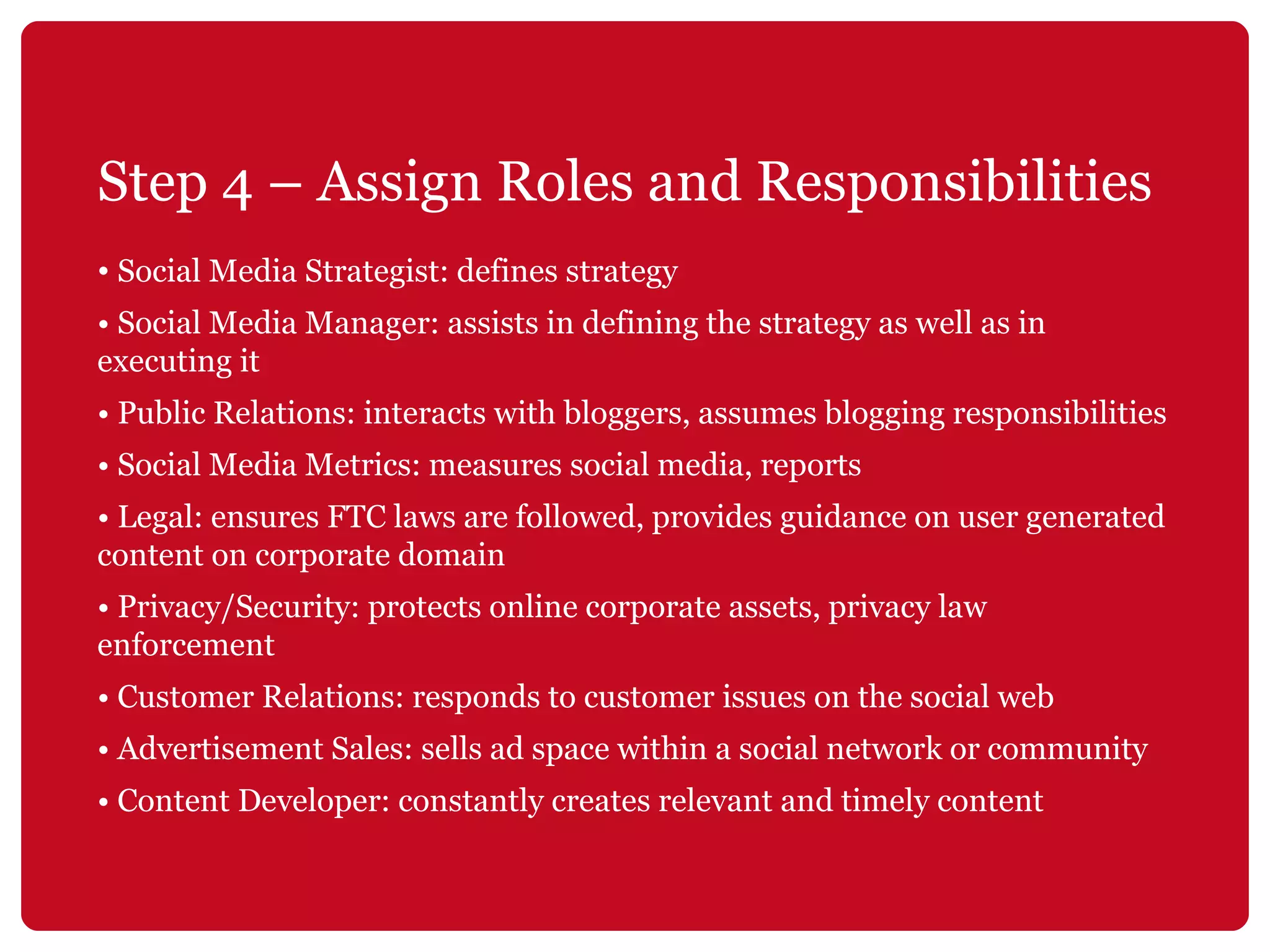 Step 4 – Assign Roles and Responsibilities Social Media Strategist: defines strategy •  Social Media Manager: assists in defining the strategy as well as in executing it •  Public Relations: interacts with bloggers, assumes blogging responsibilities •  Social Media Metrics: measures social media, reports •  Legal: ensures FTC laws are followed, provides guidance on user generated content on corporate domain •  Privacy/Security: protects online corporate assets, privacy law enforcement •  Customer Relations: responds to customer issues on the social web •  Advertisement Sales: sells ad space within a social network or community •  Content Developer: constantly creates relevant and timely content 