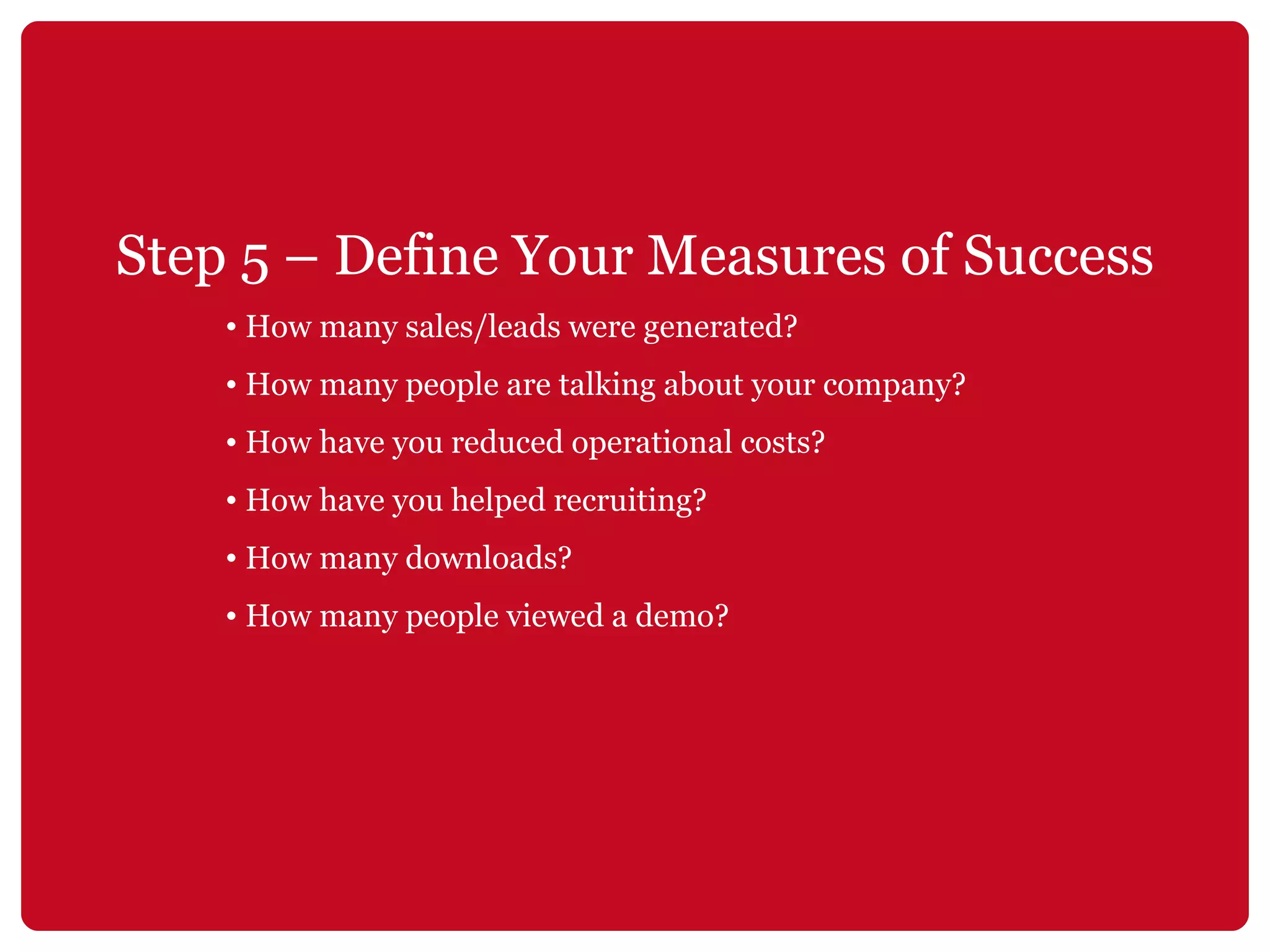 Step 5 – Define Your Measures of Success How many sales/leads were generated? How many people are talking about your company? How have you reduced operational costs? How have you helped recruiting? How many downloads? How many people viewed a demo? 