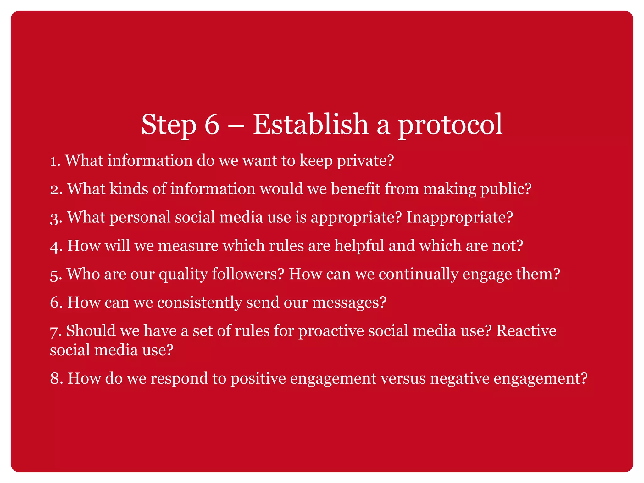 Step 6 – Establish a protocol 1. What information do we want to keep private? 2. What kinds of information would we benefit from making public? 3. What personal social media use is appropriate? Inappropriate? 4. How will we measure which rules are helpful and which are not? 5. Who are our quality followers? How can we continually engage them? 6. How can we consistently send our messages? 7. Should we have a set of rules for proactive social media use? Reactive social media use? 8. How do we respond to positive engagement versus negative engagement? 
