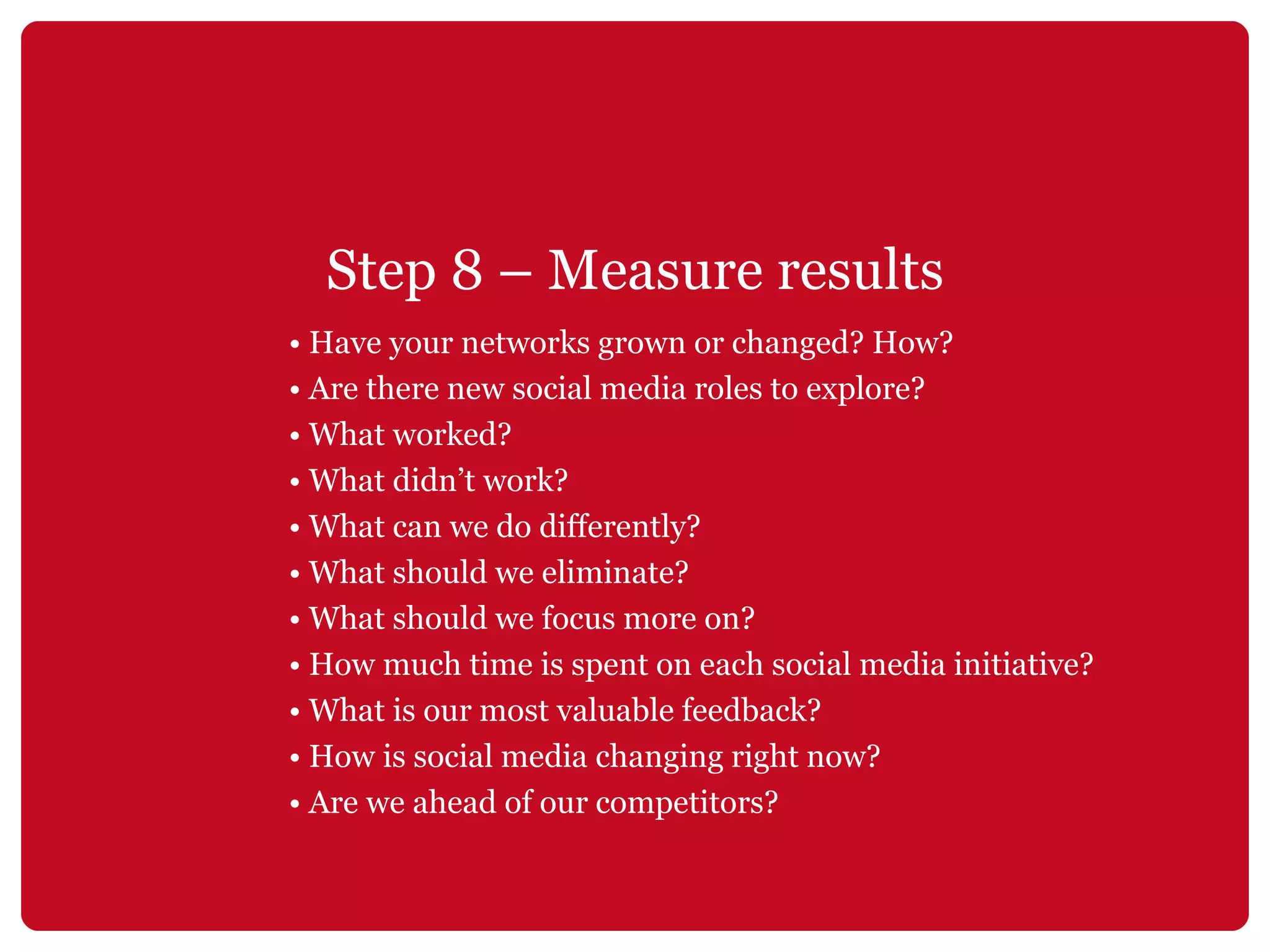 Step 8 – Measure results •  Have your networks grown or changed? How? •  Are there new social media roles to explore? •  What worked? •  What didn’t work? •  What can we do differently? •  What should we eliminate? •  What should we focus more on? •  How much time is spent on each social media initiative? •  What is our most valuable feedback? •  How is social media changing right now? •  Are we ahead of our competitors? 