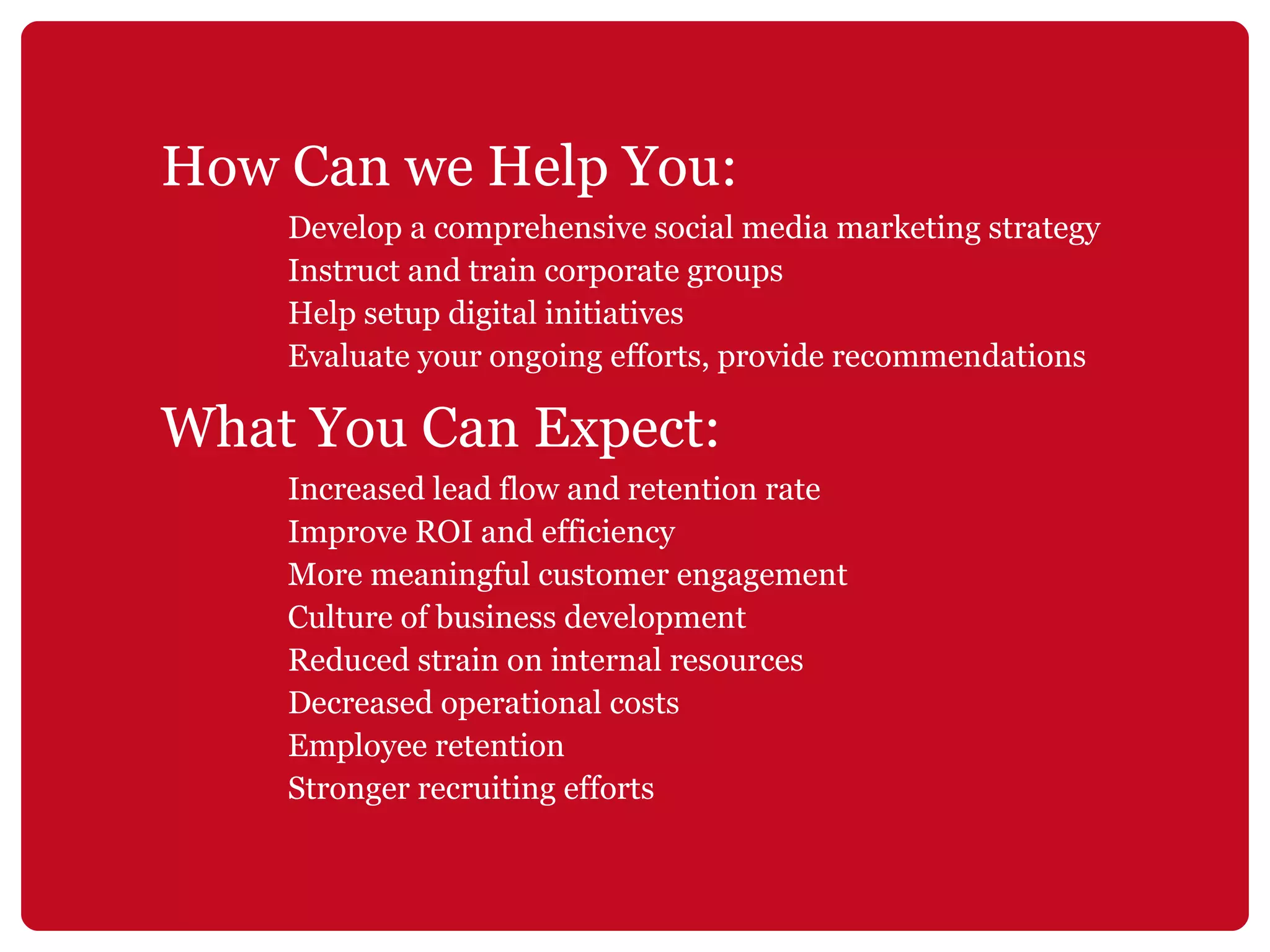 How Can we Help You: Develop a comprehensive social media marketing strategy Instruct and train corporate groups Help setup digital initiatives Evaluate your ongoing efforts, provide recommendations What You Can Expect: Increased lead flow and retention rate Improve ROI and efficiency More meaningful customer engagement Culture of business development Reduced strain on internal resources Decreased operational costs Employee retention Stronger recruiting efforts 