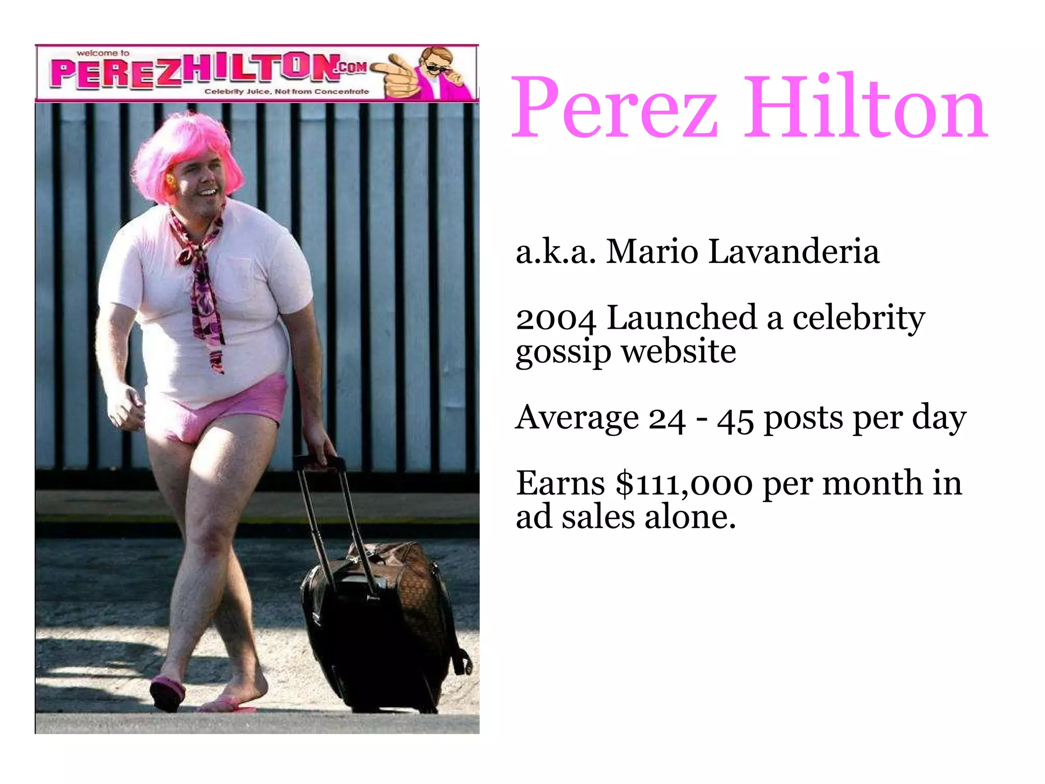 Perez Hilton a.k.a. Mario Lavanderia 2004 Launched a celebrity gossip website Average 24 - 45 posts per day Earns $111,000 per month in ad sales alone. 