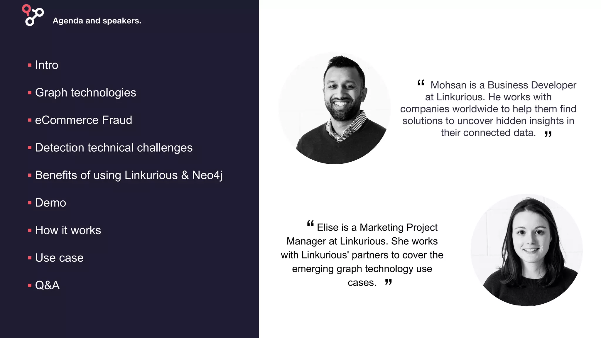 ▪ Intro
▪ Graph technologies
▪ eCommerce Fraud
▪ Detection technical challenges
▪ Benefits of using Linkurious & Neo4j
▪ Demo
▪ How it works
▪ Use case
▪ Q&A
“
”
Elise is a Marketing Project
Manager at Linkurious. She works
with Linkurious' partners to cover the
emerging graph technology use
cases.
“
”