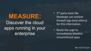 24
MEASURE:
Discover the cloud
apps running in your
enterprise
• 3rd party tools like
Netskope can analyze
firewall logs (and others)
for this information
• Resist the urge to
immediately blacklist
unsanctioned apps
 