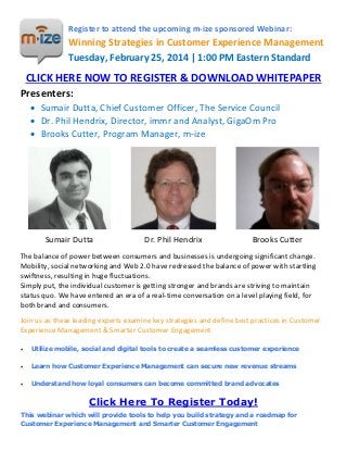 Register to attend the upcoming m-ize sponsored Webinar:

Winning Strategies in Customer Experience Management
Tuesday, February 25, 2014 | 1:00 PM Eastern Standard

CLICK HERE NOW TO REGISTER & DOWNLOAD WHITEPAPER
Presenters:
 Sumair Dutta, Chief Customer Officer, The Service Council
 Dr. Phil Hendrix, Director, immr and Analyst, GigaOm Pro
 Brooks Cutter, Program Manager, m-ize

Sumair Dutta

Dr. Phil Hendrix

Brooks Cutter

The balance of power between consumers and businesses is undergoing significant change.
Mobility, social networking and Web 2.0 have redressed the balance of power with startling
swiftness, resulting in huge fluctuations.
Simply put, the individual customer is getting stronger and brands are striving to maintain
status quo. We have entered an era of a real-time conversation on a level playing field, for
both brand and consumers.
Join us as these leading experts examine key strategies and define best practices in Customer
Experience Management & Smarter Customer Engagement


Utilize mobile, social and digital tools to create a seamless customer experience



Learn how Customer Experience Management can secure new revenue streams



Understand how loyal consumers can become committed brand advocates

Click Here To Register Today!
This webinar which will provide tools to help you build strategy and a roadmap for
Customer Experience Management and Smarter Customer Engagement

 