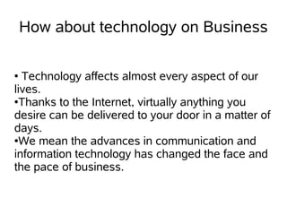How about technology on Business

● Technology affects almost every aspect of our
lives.
●Thanks to the Internet, virtually anything you

desire can be delivered to your door in a matter of
days.
●We mean the advances in communication and

information technology has changed the face and
the pace of business.
 