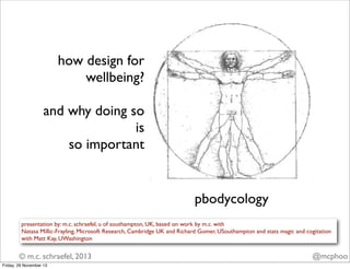 how design for
wellbeing?
and why doing so
is
so important

pbodycology
presentation by: m.c. schraefel, u of southampton, UK, based on work by m.c. with
Natasa Millic-Frayling, Microsoft Research, Cambridge UK and Richard Gomer, USouthampton and stats magic and cogitation
with Matt Kay, UWashington

© m.c. schraefel, 2013
Friday, 29 November 13

@mcphoo

 