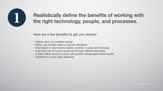 Realistically define the benefits of working with
the right technology, people, and processes.
Here are a few benefits to get you started:
•	 Higher return on invested capital
•	 Better use of team skills to execute decisions
•	 Information in real-time for tighter controls in costs and revenues
•	 Improved use of human resources through defined processes
•	 A team rallied around a vision with passion always gets better results
•	 Flexibility to make rapid decisions
1
 