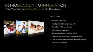 WELCOME
INTRODUCTION TO INNOVATION
Take Your Part In A Global Movement In The Making
• Top Tier - Debt Free
• Headquartered in Virginia, U.S.A.
• Available in U.S. and Canada
• International Expansion
• Savvy & Successful Executive Team
• Changing the World One Person At A Time
• Goal to effect financial change and gives lifestyle
choice to the masses
 