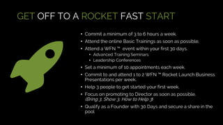 GET OFF TO A ROCKET FAST START
• Commit a minimum of 3 to 6 hours a week.
• Attend the online Basic Trainings as soon as possible.
• Attend a WFN ™ event within your first 30 days.
• Advanced Training Seminars
• Leadership Conferences
• Set a minimum of 10 appointments each week.
• Commit to and attend 1 to 2 WFN ™ Rocket Launch Business
Presentations per week.
• Help 3 people to get started your first week.
• Focus on promoting to Director as soon as possible.
(Bring 3, Show 3, How to Help 3)
• Qualify as a Founder with 30 Days and secure a share in the
pool
 