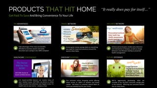 PRODUCTS THAT HIT HOME
Take advantage of the many tax benefits
afforded to business owners and easily
document your savings to be 100% compliant
Access great money savings deals on everything
you need for travel and vacations around the
world at Best Rates
Achieve personal goals, enable early detection
and intervention of disease, as well as change
behaviors and lifestyles leading to proactive
health management.
TAX ADVANTAGES TRAVEL NETWORK WELLNESS NETWORK
U.S. board-certified doctors can resolve many of
your medical issues, 24/7/365, via phone or online
video consults from wherever you happen to be. It’s
health care on your terms – simple as that.
Our exclusive online shopping portal offering
direct access to 1000’s of retailers and brand
names. Get direct to customer special deals on
items you already buy for your home.
We’re aggressively developing, what we
consider to be, the BEST consumer savings plan
in the industry. Affecting your personal bottom
line on many levels.
HEALTHCARE CONVENIENCE DISCOUNT SHOPPING FUTURE OFFERINGS
•
•
•
•
•
•Hotels
•Resorts
•Cruises
•Flights
•Car Rental
•Travel Essentials
You
24/7/365 Access to
board certified doctors
Savings
Smart shopping
•Name Brands
•1000’s of retailers
•Save up to 40%
•Personalized workouts
•Daily health tips
•Health assessments
•Health tracking
•Early detection & prevention tests
Turn Everyday Expenses
Into Business Deductions
And Save Thousands
“It really does pay for itself…”
 