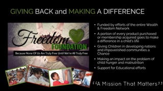 GIVING BACK and MAKING A DIFFERENCE
• Funded by efforts of the entire Wealth
& Freedom Network
• A portion of every product purchased
or membership acquired goes to make
a difference in a child's life
• Giving Children in developing nations
and impoverished communities a
Chance
• Making an impact on the problem of
child hunger and malnutrition
• Support for Educational efforts
 
