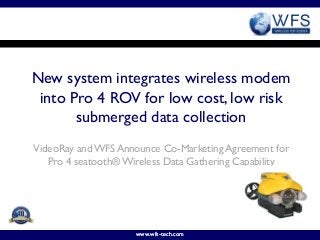 New system integrates wireless modem
 into Pro 4 ROV for low cost, low risk
       submerged data collection
VideoRay and WFS Announce Co-Marketing Agreement for
   Pro 4 seatooth® Wireless Data Gathering Capability




                     www.wfs-tech.com
 