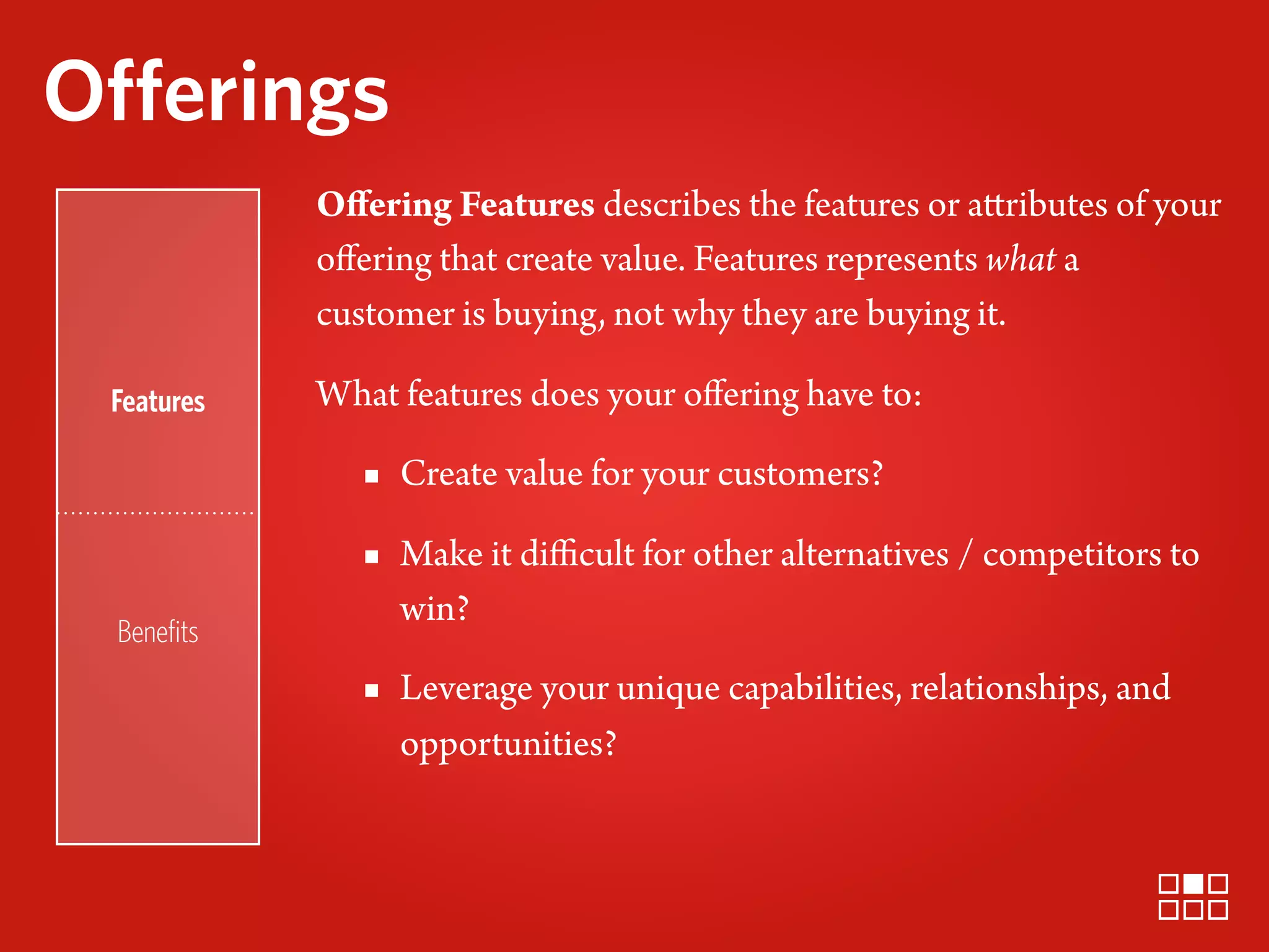 Offerings
            Oﬀering Features describes the features or attributes of your
            oﬀering that create value. Features represents what a
            customer is buying, not why they are buying it.

 Features   What features does your oﬀering have to:

               ▪ Create value for your customers?
               ▪ Make it diﬃcult for other alternatives / competitors to
                 win?
 Beneﬁts
               ▪ Leverage your unique capabilities, relationships, and
                 opportunities?
 