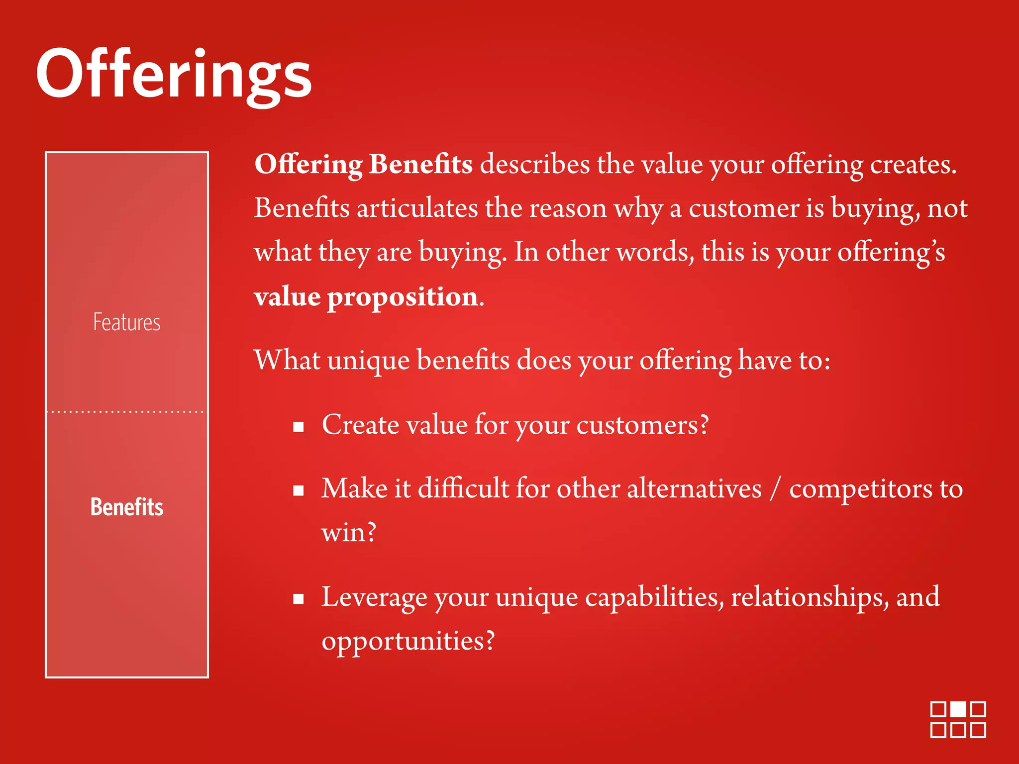 Offerings
            Oﬀering Benefits describes the value your oﬀering creates.
            Benefits articulates the reason why a customer is buying, not
            what they are buying. In other words, this is your oﬀering’s
            value proposition.
 Features
            What unique benefits does your oﬀering have to:

               ▪ Create value for your customers?

 Beneﬁts
               ▪ Make it diﬃcult for other alternatives / competitors to
                 win?

               ▪ Leverage your unique capabilities, relationships, and
                 opportunities?
 