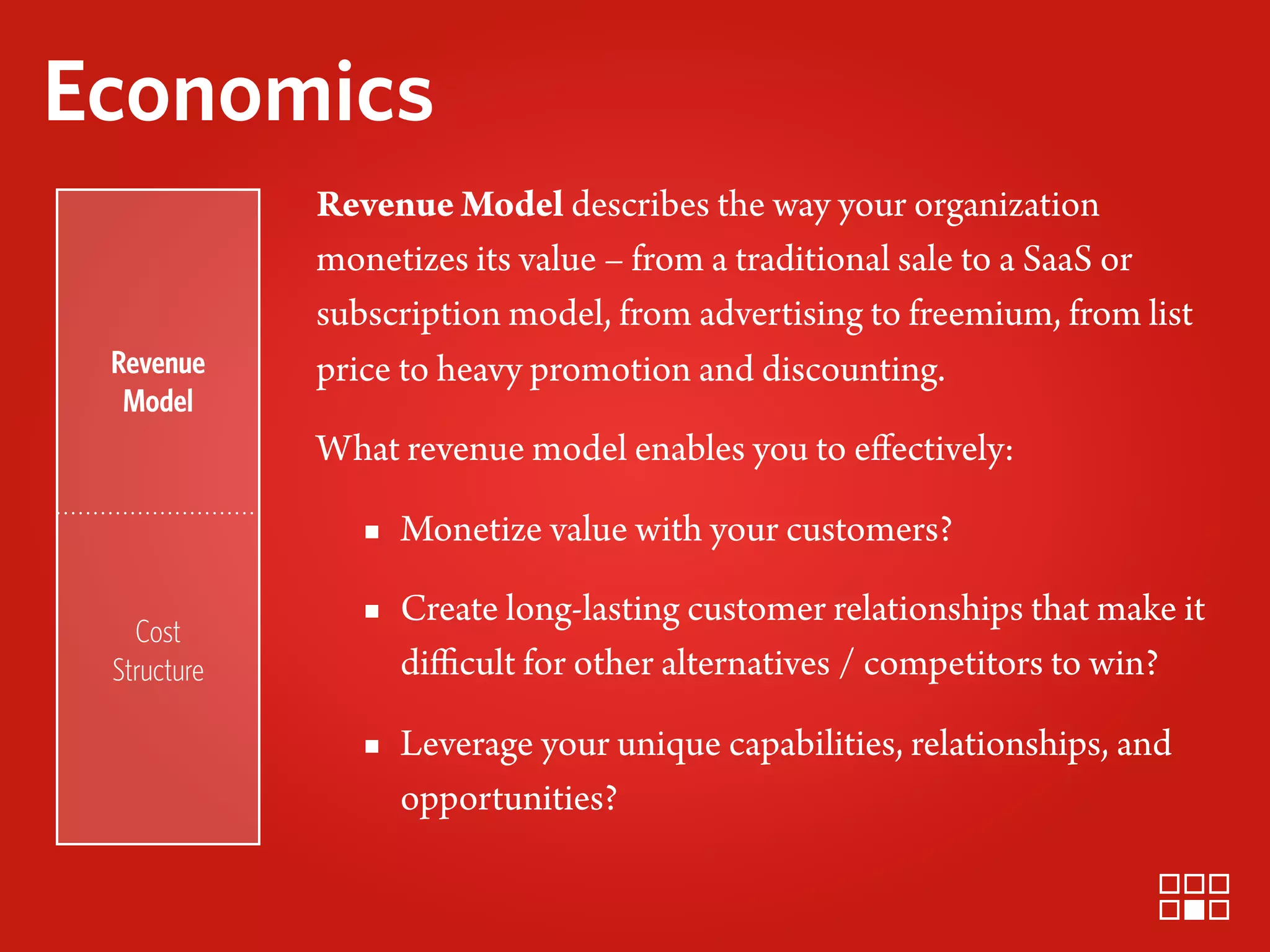 Economics
             Revenue Model describes the way your organization
             monetizes its value – from a traditional sale to a SaaS or
             subscription model, from advertising to freemium, from list
 Revenue     price to heavy promotion and discounting.
  Model
             What revenue model enables you to eﬀectively:

                ▪ Monetize value with your customers?

   Cost
                ▪ Create long-lasting customer relationships that make it
 Structure        diﬃcult for other alternatives / competitors to win?

                ▪ Leverage your unique capabilities, relationships, and
                  opportunities?
 