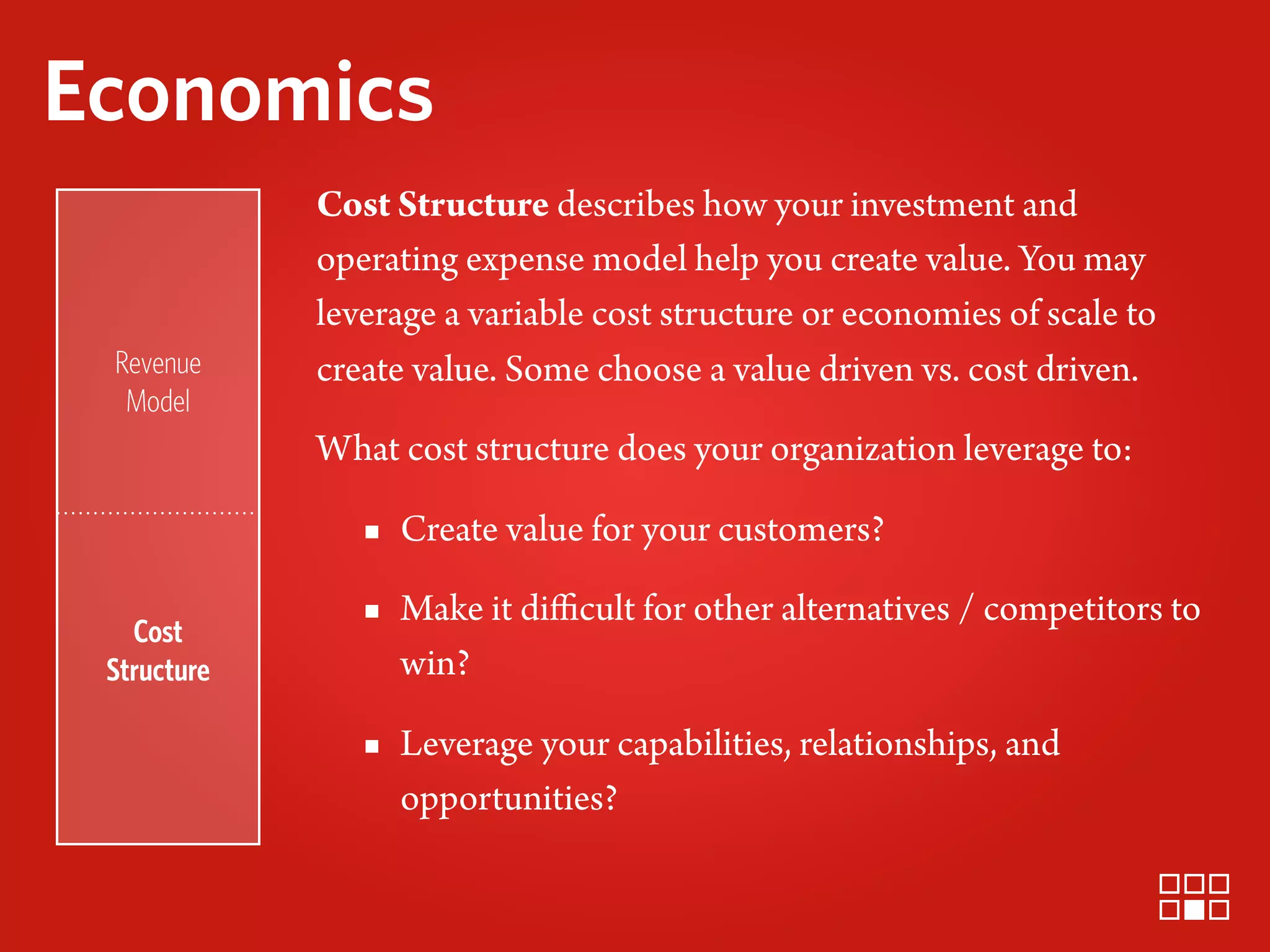 Economics
             Cost Structure describes how your investment and
             operating expense model help you create value. You may
             leverage a variable cost structure or economies of scale to
 Revenue     create value. Some choose a value driven vs. cost driven.
  Model
             What cost structure does your organization leverage to:

                ▪ Create value for your customers?

   Cost
                ▪ Make it diﬃcult for other alternatives / competitors to
 Structure        win?

                ▪ Leverage your capabilities, relationships, and
                  opportunities?
 