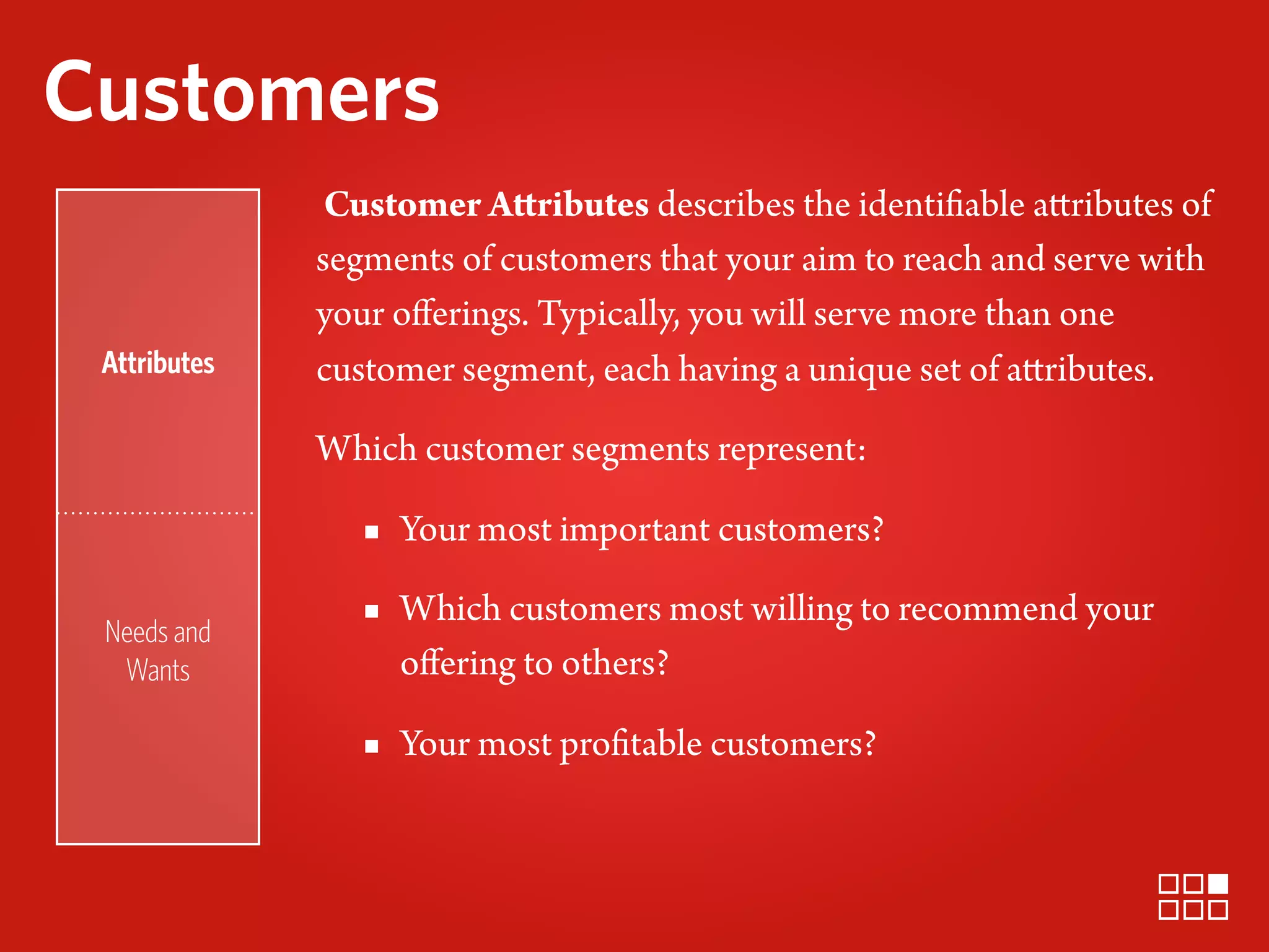 Customers
               Customer Attributes describes the identifiable attributes of
              segments of customers that your aim to reach and serve with
              your oﬀerings. Typically, you will serve more than one
 Attributes   customer segment, each having a unique set of attributes.

              Which customer segments represent:

                 ▪ Your most important customers?

 Needs and
                 ▪ Which customers most willing to recommend your
  Wants            oﬀering to others?

                 ▪ Your most profitable customers?
 