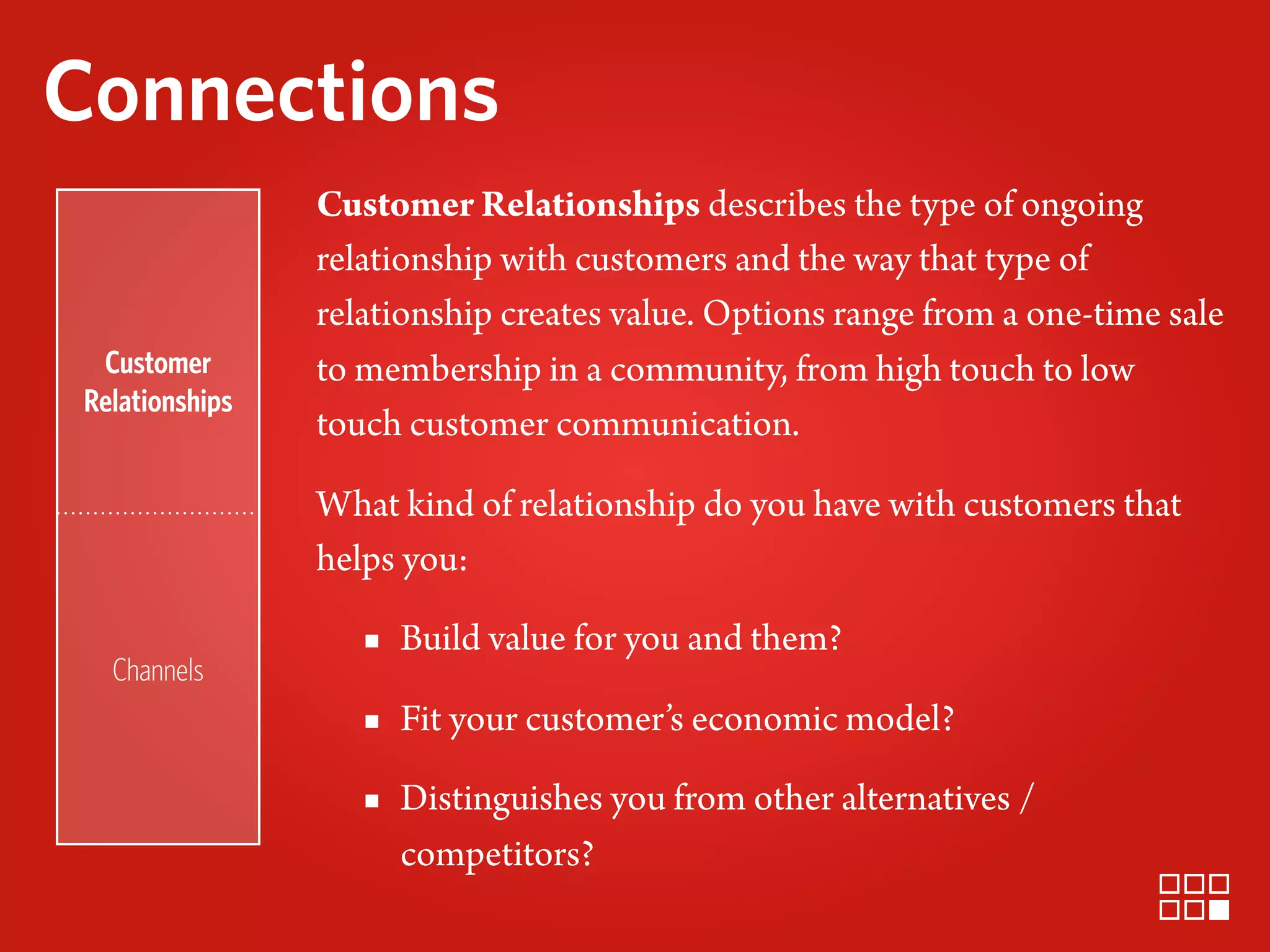 Connections
                Customer Relationships describes the type of ongoing
                relationship with customers and the way that type of
                relationship creates value. Options range from a one-time sale
 Customer       to membership in a community, from high touch to low
Relationships
                touch customer communication.

                What kind of relationship do you have with customers that
                helps you:

                   ▪ Build value for you and them?
  Channels
                   ▪ Fit your customer’s economic model?
                   ▪ Distinguishes you from other alternatives /
                     competitors?
 