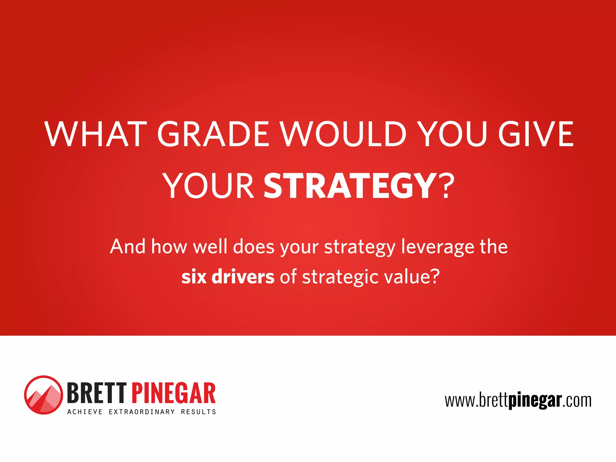 WHAT GRADE WOULD YOU GIVE
     YOUR STRATEGY?
         And how well does your strategy leverage the
                six drivers of strategic value?




 BRETT PINEGAR
 achieve extraordinary results
                                             www.brettpinegar.com
 