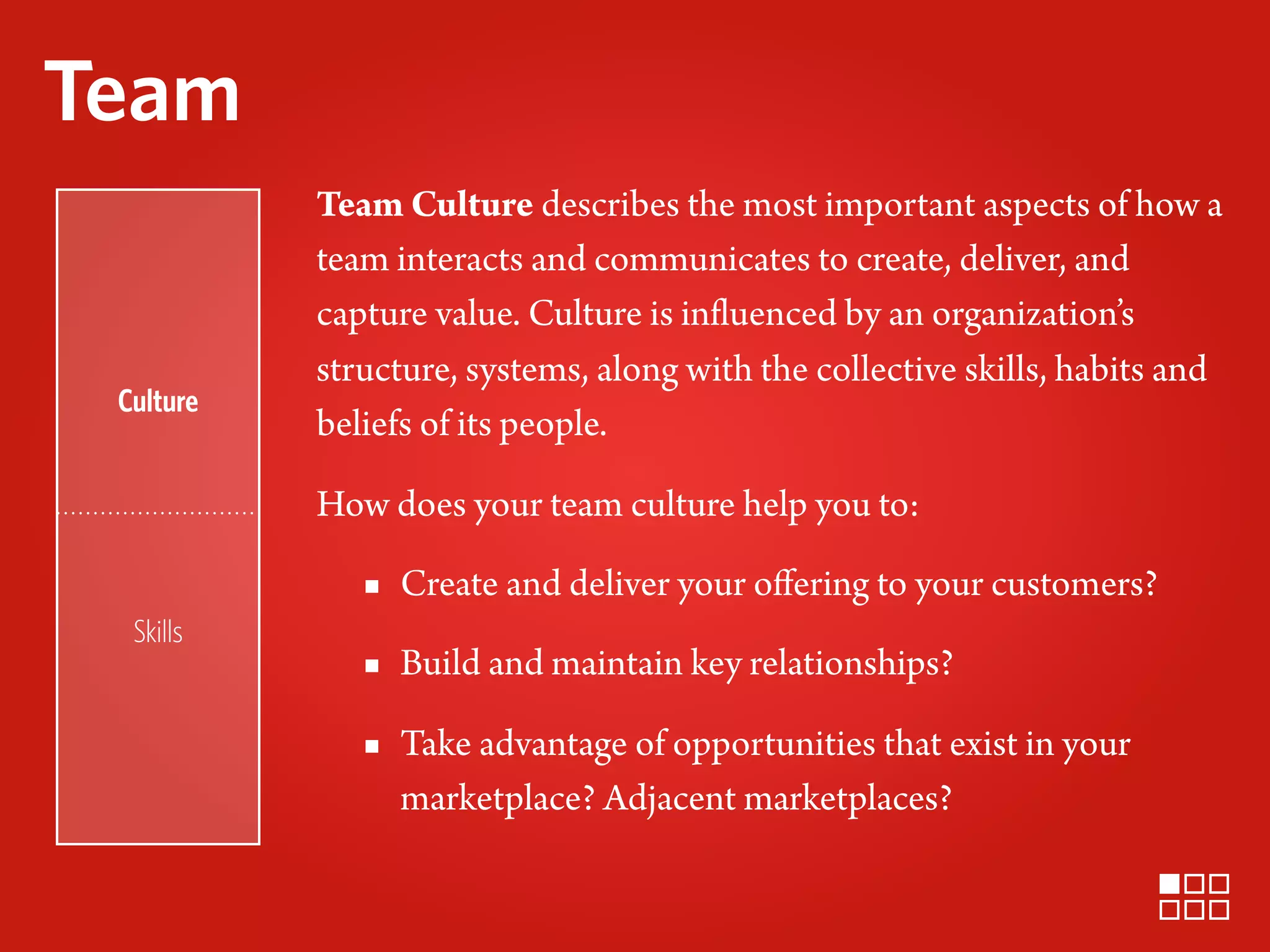 Team
           Team Culture describes the most important aspects of how a
           team interacts and communicates to create, deliver, and
           capture value. Culture is influenced by an organization’s
           structure, systems, along with the collective skills, habits and
 Culture
           beliefs of its people.

           How does your team culture help you to:

              ▪ Create and deliver your oﬀering to your customers?
  Skills
              ▪ Build and maintain key relationships?
              ▪ Take advantage of opportunities that exist in your
                marketplace? Adjacent marketplaces?
 