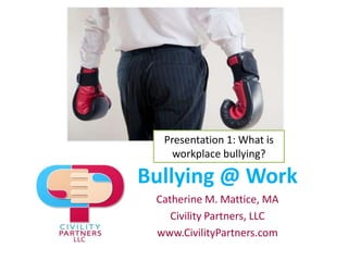 Presentation 1: What is workplace bullying? Bullying @ Work Catherine M. Mattice, MA Civility Partners, LLC www.CivilityPartners.com 